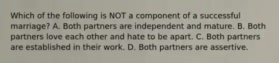 Which of the following is NOT a component of a successful marriage? A. Both partners are independent and mature. B. Both partners love each other and hate to be apart. C. Both partners are established in their work. D. Both partners are assertive.