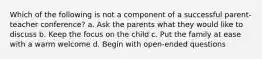 Which of the following is not a component of a successful parent-teacher conference? a. Ask the parents what they would like to discuss b. Keep the focus on the child c. Put the family at ease with a warm welcome d. Begin with open-ended questions