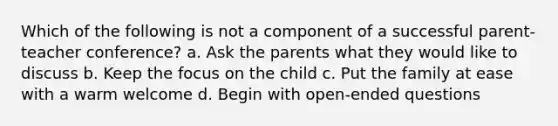 Which of the following is not a component of a successful parent-teacher conference? a. Ask the parents what they would like to discuss b. Keep the focus on the child c. Put the family at ease with a warm welcome d. Begin with open-ended questions