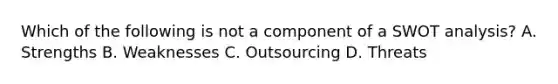 Which of the following is not a component of a SWOT analysis? A. Strengths B. Weaknesses C. Outsourcing D. Threats