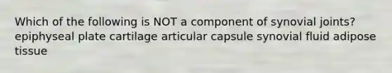 Which of the following is NOT a component of synovial joints? epiphyseal plate cartilage articular capsule synovial fluid adipose tissue