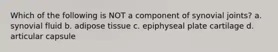 Which of the following is NOT a component of synovial joints? a. synovial fluid b. adipose tissue c. epiphyseal plate cartilage d. articular capsule