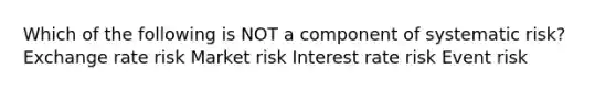 Which of the following is NOT a component of systematic risk? Exchange rate risk Market risk Interest rate risk Event risk