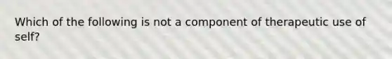 Which of the following is not a component of therapeutic use of self?