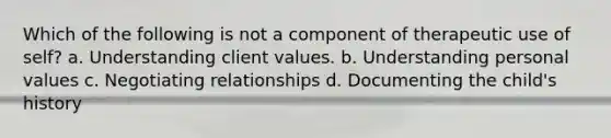 Which of the following is not a component of therapeutic use of self? a. Understanding client values. b. Understanding personal values c. Negotiating relationships d. Documenting the child's history