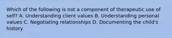 Which of the following is not a component of therapeutic use of self? A. Understanding client values B. Understanding personal values C. Negotiating relationships D. Documenting the child's history