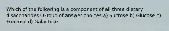 Which of the following is a component of all three dietary disaccharides? Group of answer choices a) Sucrose b) Glucose c) Fructose d) Galactose