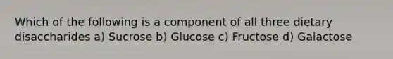 Which of the following is a component of all three dietary disaccharides a) Sucrose b) Glucose c) Fructose d) Galactose