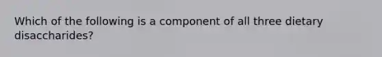 Which of the following is a component of all three dietary disaccharides?