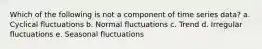 Which of the following is not a component of time series data? a. Cyclical fluctuations b. Normal fluctuations c. Trend d. Irregular fluctuations e. Seasonal fluctuations