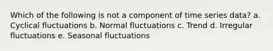 Which of the following is not a component of time series data? a. Cyclical fluctuations b. Normal fluctuations c. Trend d. Irregular fluctuations e. Seasonal fluctuations