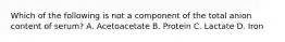 Which of the following is not a component of the total anion content of serum? A. Acetoacetate B. Protein C. Lactate D. Iron