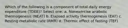 Which of the following is a component of total daily energy expenditure (TDEE)? Select one: a. Nonexercise anabolic thermogenesis (NEAT) b. Elapsed activity thermogenesis (EAT) c. Resting metabolic rate (RMR) d. Thermic effect of fasting (TEF)