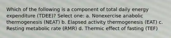 Which of the following is a component of total daily energy expenditure (TDEE)? Select one: a. Nonexercise anabolic thermogenesis (NEAT) b. Elapsed activity thermogenesis (EAT) c. Resting metabolic rate (RMR) d. Thermic effect of fasting (TEF)