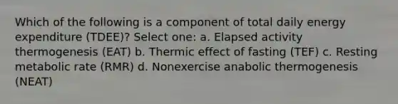 Which of the following is a component of total daily energy expenditure (TDEE)? Select one: a. Elapsed activity thermogenesis (EAT) b. Thermic effect of fasting (TEF) c. Resting metabolic rate (RMR) d. Nonexercise anabolic thermogenesis (NEAT)