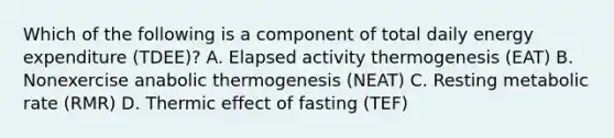 Which of the following is a component of total daily energy expenditure (TDEE)? A. Elapsed activity thermogenesis (EAT) B. Nonexercise anabolic thermogenesis (NEAT) C. Resting metabolic rate (RMR) D. Thermic effect of fasting (TEF)