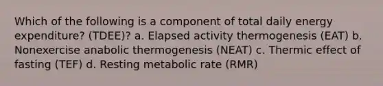 Which of the following is a component of total daily energy expenditure? (TDEE)? a. Elapsed activity thermogenesis (EAT) b. Nonexercise anabolic thermogenesis (NEAT) c. Thermic effect of fasting (TEF) d. Resting metabolic rate (RMR)