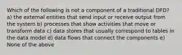 Which of the following is not a component of a traditional DFD? a) the external entities that send input or receive output from the system b) processes that show activities that move or transform data c) data stores that usually correspond to tables in the data model d) data flows that connect the components e) None of the above