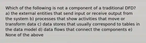 Which of the following is not a component of a traditional DFD? a) the external entities that send input or receive output from the system b) processes that show activities that move or transform data c) data stores that usually correspond to tables in the data model d) data flows that connect the components e) None of the above