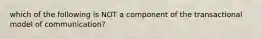 which of the following is NOT a component of the transactional model of communication?