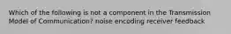 Which of the following is not a component in the Transmission Model of Communication? noise encoding receiver feedback