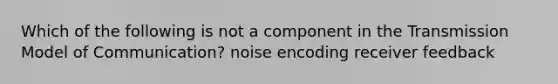 Which of the following is not a component in the Transmission Model of Communication? noise encoding receiver feedback