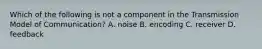 Which of the following is not a component in the Transmission Model of Communication? A. noise B. encoding C. receiver D. feedback