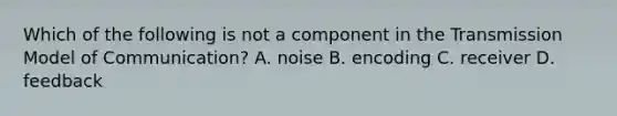 Which of the following is not a component in the Transmission Model of Communication? A. noise B. encoding C. receiver D. feedback