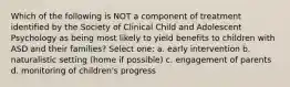 Which of the following is NOT a component of treatment identified by the Society of Clinical Child and Adolescent Psychology as being most likely to yield benefits to children with ASD and their families? Select one: a. early intervention b. naturalistic setting (home if possible) c. engagement of parents d. monitoring of children's progress