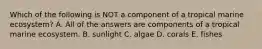 Which of the following is NOT a component of a tropical marine ecosystem? A. All of the answers are components of a tropical marine ecosystem. B. sunlight C. algae D. corals E. fishes