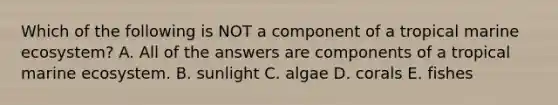 Which of the following is NOT a component of a tropical marine ecosystem? A. All of the answers are components of a tropical marine ecosystem. B. sunlight C. algae D. corals E. fishes