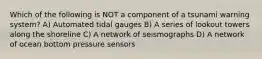 Which of the following is NOT a component of a tsunami warning system? A) Automated tidal gauges B) A series of lookout towers along the shoreline C) A network of seismographs D) A network of ocean bottom pressure sensors