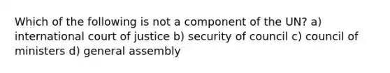 Which of the following is not a component of the UN? a) international court of justice b) security of council c) council of ministers d) general assembly