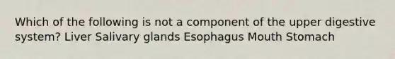 Which of the following is not a component of the upper digestive system? Liver Salivary glands Esophagus Mouth Stomach