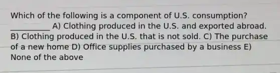 Which of the following is a component of U.S. consumption? __________ A) Clothing produced in the U.S. and exported abroad. B) Clothing produced in the U.S. that is not sold. C) The purchase of a new home D) Office supplies purchased by a business E) None of the above