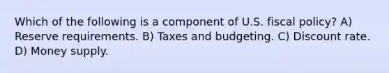 Which of the following is a component of U.S. fiscal policy? A) Reserve requirements. B) Taxes and budgeting. C) Discount rate. D) Money supply.