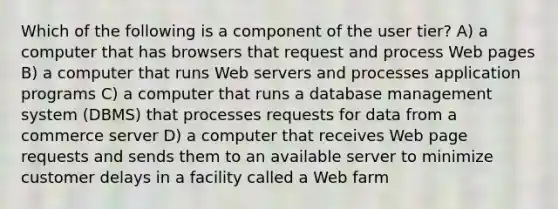 Which of the following is a component of the user tier? A) a computer that has browsers that request and process Web pages B) a computer that runs Web servers and processes application programs C) a computer that runs a database management system (DBMS) that processes requests for data from a commerce server D) a computer that receives Web page requests and sends them to an available server to minimize customer delays in a facility called a Web farm