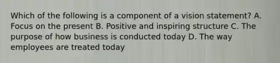 Which of the following is a component of a vision statement? A. Focus on the present B. Positive and inspiring structure C. The purpose of how business is conducted today D. The way employees are treated today