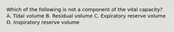 Which of the following is not a component of the vital capacity? A. Tidal volume B. Residual volume C. Expiratory reserve volume D. Inspiratory reserve volume