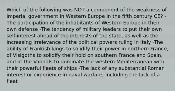 Which of the following was NOT a component of the weakness of imperial government in Western Europe in the fifth century CE? -The participation of the inhabitants of Western Europe in their own defense -The tendency of military leaders to put their own self-interest ahead of the interests of the state, as well as the increasing irrelevance of the political powers ruling in Italy -The ability of Frankish kings to solidify their power in northern France, of Visigoths to solidify their hold on southern France and Spain, and of the Vandals to dominate the western Mediterranean with their powerful fleets of ships -The lack of any substantial Roman interest or experience in naval warfare, including the lack of a fleet