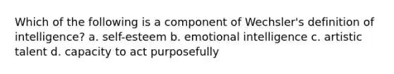 Which of the following is a component of Wechsler's definition of intelligence? a. self-esteem b. emotional intelligence c. artistic talent d. capacity to act purposefully