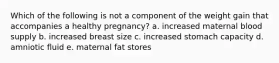 Which of the following is not a component of the weight gain that accompanies a healthy pregnancy? a. increased maternal blood supply b. increased breast size c. increased stomach capacity d. amniotic fluid e. maternal fat stores