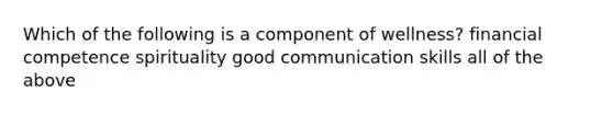 Which of the following is a component of wellness? financial competence spirituality good communication skills all of the above