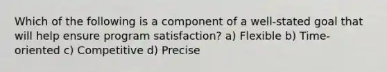 Which of the following is a component of a well-stated goal that will help ensure program satisfaction? a) Flexible b) Time-oriented c) Competitive d) Precise