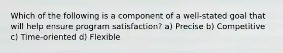 Which of the following is a component of a well-stated goal that will help ensure program satisfaction? a) Precise b) Competitive c) Time-oriented d) Flexible