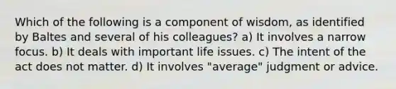 Which of the following is a component of wisdom, as identified by Baltes and several of his colleagues?​ ​a) It involves a narrow focus. ​b) It deals with important life issues. ​c) The intent of the act does not matter. d) ​It involves "average" judgment or advice.