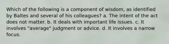 Which of the following is a component of wisdom, as identified by Baltes and several of his colleagues?​ ​a. The intent of the act does not matter. b. ​It deals with important life issues. ​c. It involves "average" judgment or advice. ​d. It involves a narrow focus.