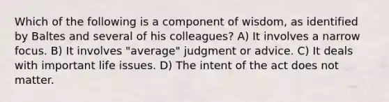 Which of the following is a component of wisdom, as identified by Baltes and several of his colleagues? A) It involves a narrow focus. B) It involves "average" judgment or advice. C) It deals with important life issues. D) The intent of the act does not matter.