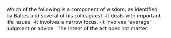 Which of the following is a component of wisdom, as identified by Baltes and several of his colleagues?​ -​It deals with important life issues. -​It involves a narrow focus. -​It involves "average" judgment or advice. ​-The intent of the act does not matter.