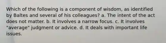 Which of the following is a component of wisdom, as identified by Baltes and several of his colleagues?​ a. ​The intent of the act does not matter. b. ​It involves a narrow focus. c. ​It involves "average" judgment or advice. d. ​It deals with important life issues.